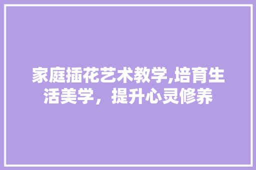 家庭插花艺术教学,培育生活美学，提升心灵修养