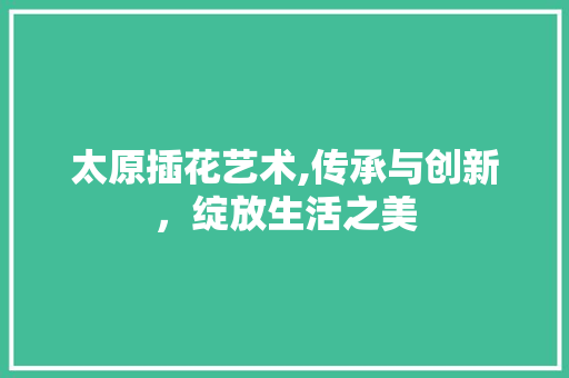 太原插花艺术,传承与创新，绽放生活之美
