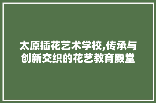 太原插花艺术学校,传承与创新交织的花艺教育殿堂