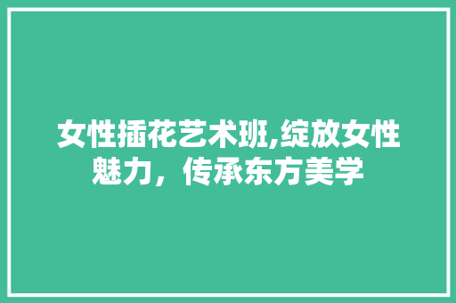 女性插花艺术班,绽放女性魅力，传承东方美学