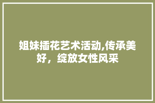 姐妹插花艺术活动,传承美好，绽放女性风采