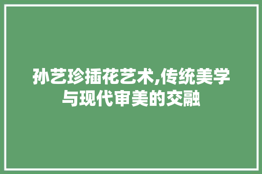 孙艺珍插花艺术,传统美学与现代审美的交融
