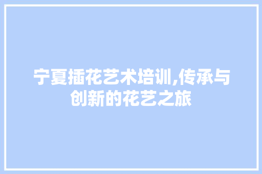 宁夏插花艺术培训,传承与创新的花艺之旅 树木