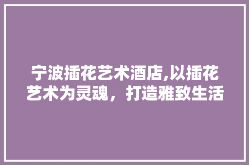 宁波插花艺术酒店,以插花艺术为灵魂，打造雅致生活新地标