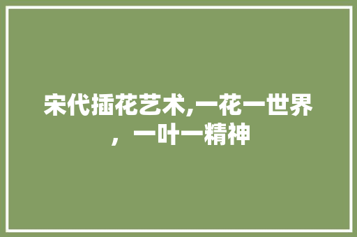 宋代插花艺术,一花一世界，一叶一精神
