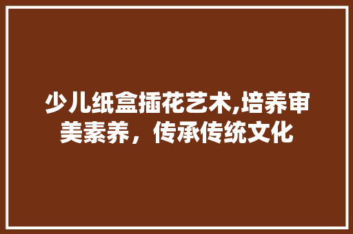 少儿纸盒插花艺术,培养审美素养，传承传统文化