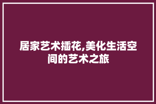 居家艺术插花,美化生活空间的艺术之旅