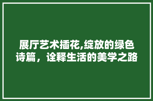 展厅艺术插花,绽放的绿色诗篇，诠释生活的美学之路