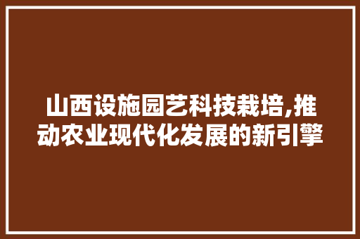 山西设施园艺科技栽培,推动农业现代化发展的新引擎