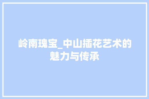 岭南瑰宝_中山插花艺术的魅力与传承