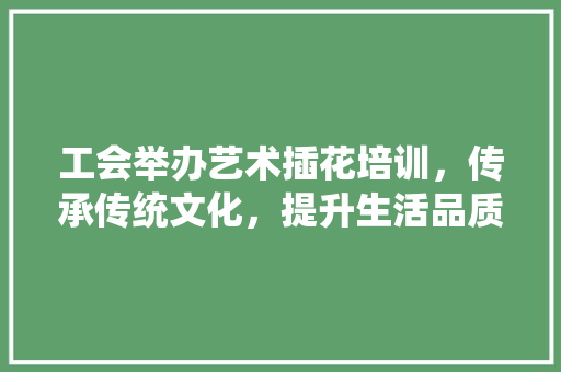 工会举办艺术插花培训，传承传统文化，提升生活品质