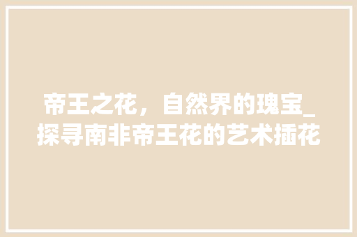 帝王之花，自然界的瑰宝_探寻南非帝王花的艺术插花之美