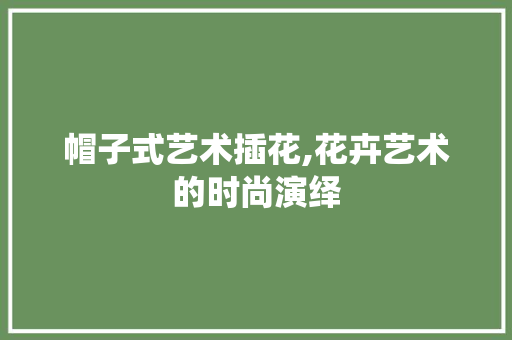 帽子式艺术插花,花卉艺术的时尚演绎