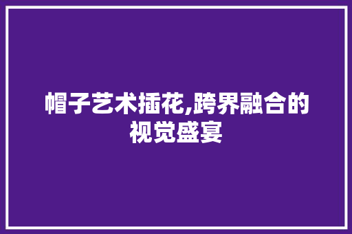 帽子艺术插花,跨界融合的视觉盛宴