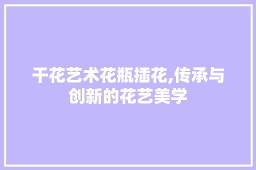 干花艺术花瓶插花,传承与创新的花艺美学