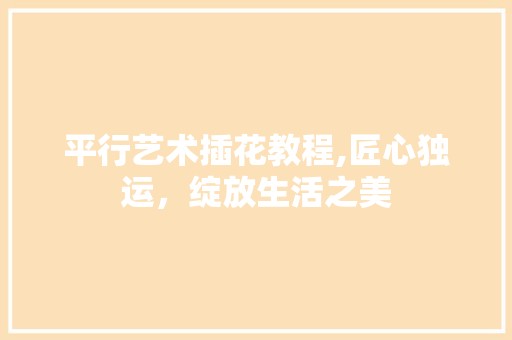 平行艺术插花教程,匠心独运，绽放生活之美
