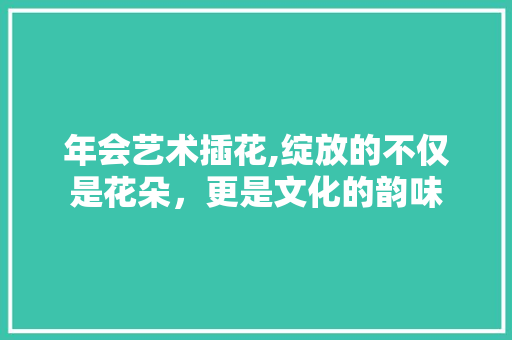 年会艺术插花,绽放的不仅是花朵，更是文化的韵味 灌溉方法