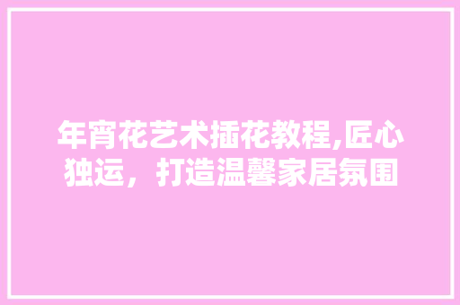 年宵花艺术插花教程,匠心独运，打造温馨家居氛围