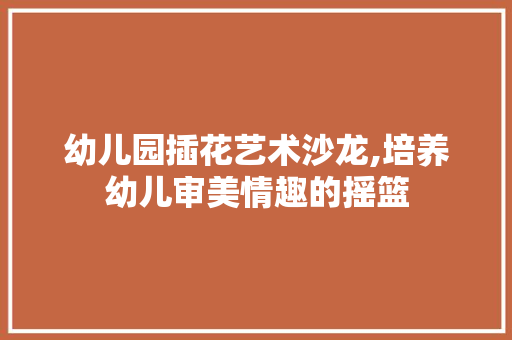 幼儿园插花艺术沙龙,培养幼儿审美情趣的摇篮