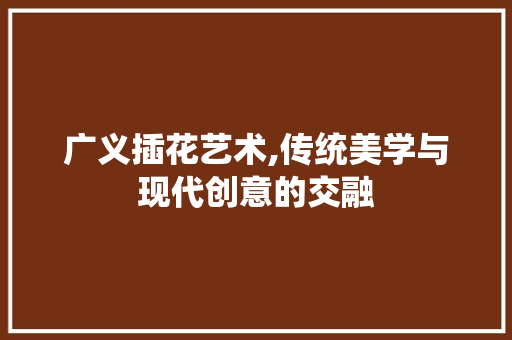 广义插花艺术,传统美学与现代创意的交融