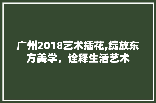 广州2018艺术插花,绽放东方美学，诠释生活艺术