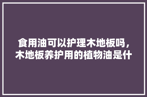 食用油可以护理木地板吗，木地板养护用的植物油是什么油。