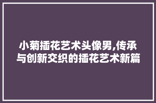小菊插花艺术头像男,传承与创新交织的插花艺术新篇章