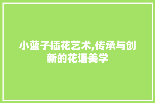 小蓝子插花艺术,传承与创新的花语美学