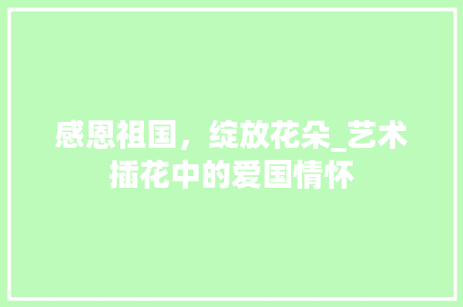 感恩祖国，绽放花朵_艺术插花中的爱国情怀