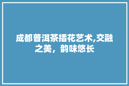 成都普洱茶插花艺术,交融之美，韵味悠长 施肥方法