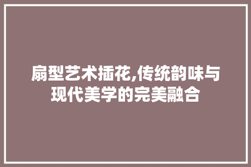 扇型艺术插花,传统韵味与现代美学的完美融合