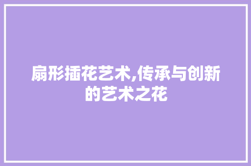 扇形插花艺术,传承与创新的艺术之花