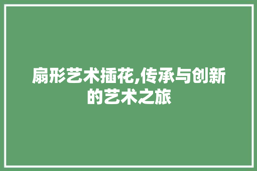 扇形艺术插花,传承与创新的艺术之旅
