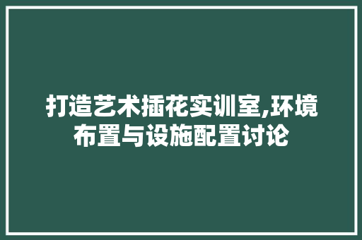 打造艺术插花实训室,环境布置与设施配置讨论