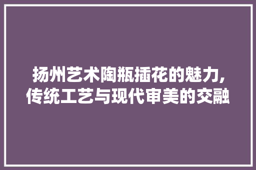 扬州艺术陶瓶插花的魅力,传统工艺与现代审美的交融