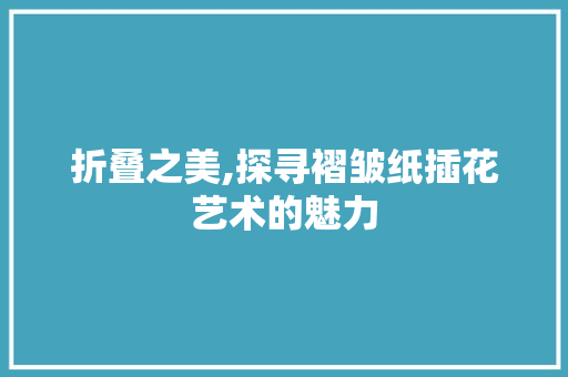 折叠之美,探寻褶皱纸插花艺术的魅力