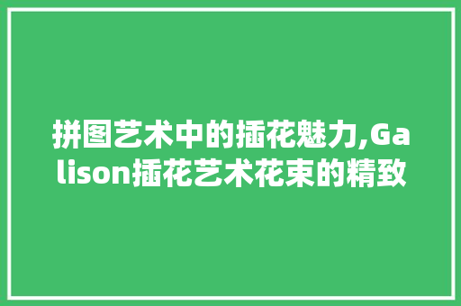 拼图艺术中的插花魅力,Galison插花艺术花束的精致演绎