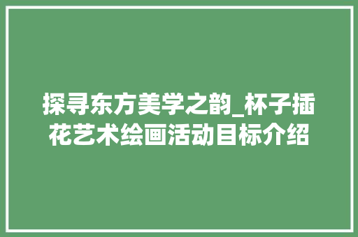 探寻东方美学之韵_杯子插花艺术绘画活动目标介绍