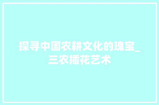 探寻中国农耕文化的瑰宝_三农插花艺术