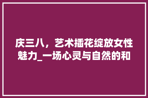 庆三八，艺术插花绽放女性魅力_一场心灵与自然的和谐交响