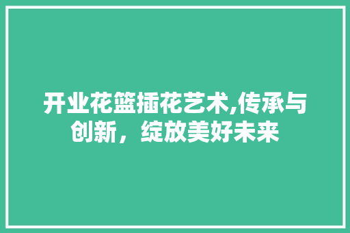 开业花篮插花艺术,传承与创新，绽放美好未来