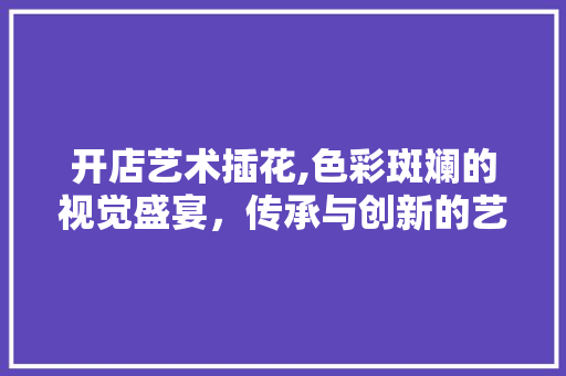 开店艺术插花,色彩斑斓的视觉盛宴，传承与创新的艺术之旅