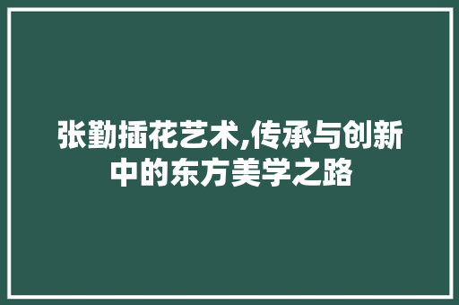 张勤插花艺术,传承与创新中的东方美学之路