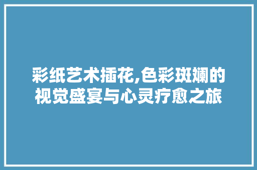 彩纸艺术插花,色彩斑斓的视觉盛宴与心灵疗愈之旅 养护技巧