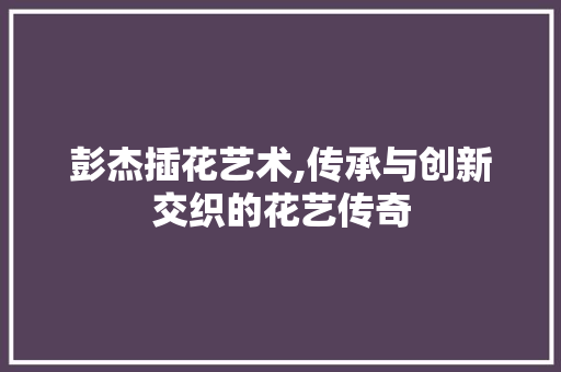 彭杰插花艺术,传承与创新交织的花艺传奇