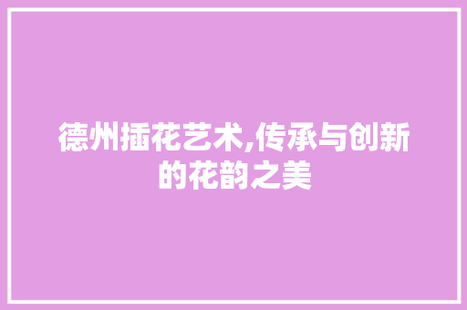 德州插花艺术,传承与创新的花韵之美