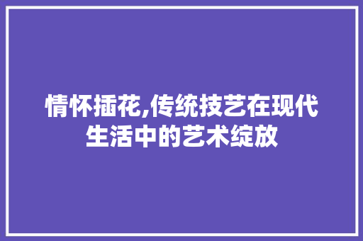 情怀插花,传统技艺在现代生活中的艺术绽放