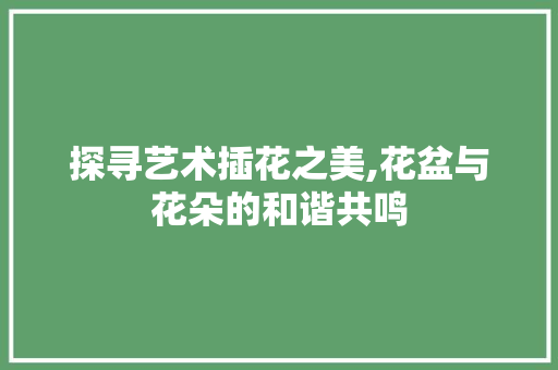 探寻艺术插花之美,花盆与花朵的和谐共鸣