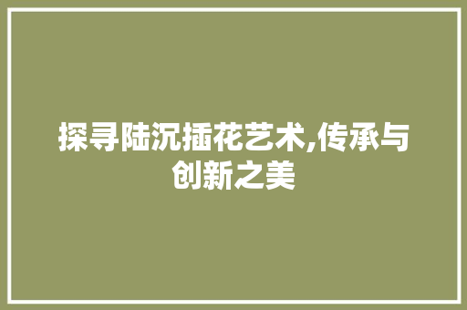 探寻陆沉插花艺术,传承与创新之美