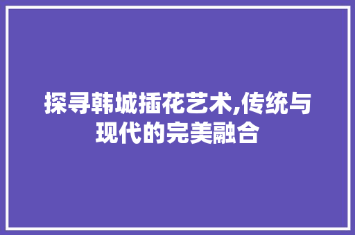 探寻韩城插花艺术,传统与现代的完美融合 花卉